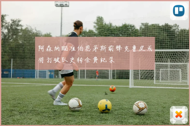 阿森纳瞄准伯恩茅斯前锋克鲁皮或将打破队史转会费纪录