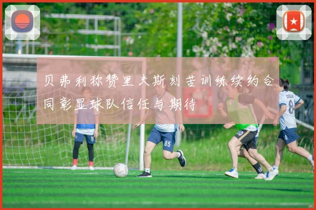 贝弗利称赞里夫斯刻苦训练续约合同彰显球队信任与期待