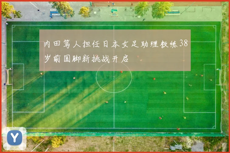 内田笃人担任日本女足助理教练38岁前国脚新挑战开启