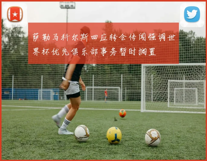 萨勒马科尔斯回应转会传闻强调世界杯优先俱乐部事务暂时搁置