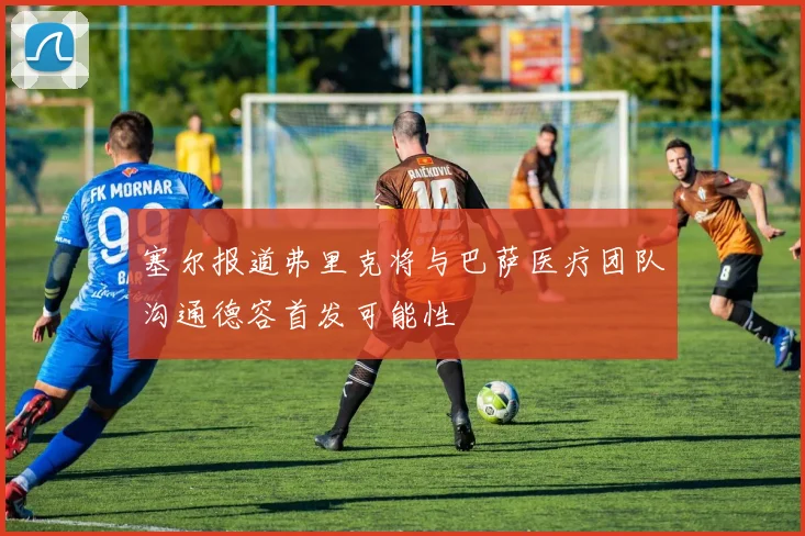 塞尔报道弗里克将与巴萨医疗团队沟通德容首发可能性