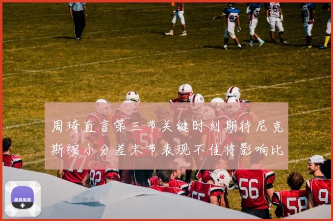 周琦直言第三节关键时刻期待尼克斯缩小分差末节表现不佳将影响比赛结果