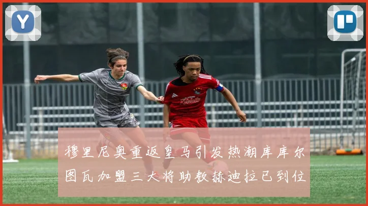 穆里尼奥重返皇马引发热潮库库尔图瓦加盟三大将助教赫迪拉已到位