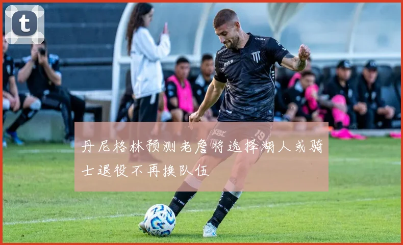 丹尼格林预测老詹将选择湖人或骑士退役不再换队伍