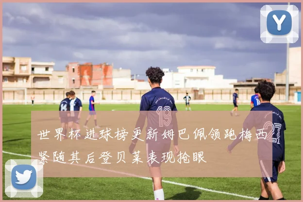 世界杯进球榜更新姆巴佩领跑梅西紧随其后登贝莱表现抢眼