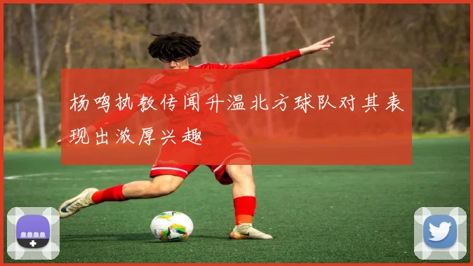 杨鸣执教传闻升温北方球队对其表现出浓厚兴趣