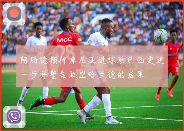 阿玛德期待库尼亚进球助巴西更进一步并警告放空哈兰德的后果