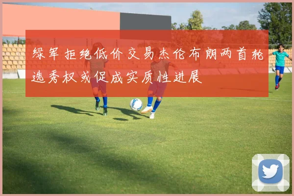 绿军拒绝低价交易杰伦布朗两首轮选秀权或促成实质性进展