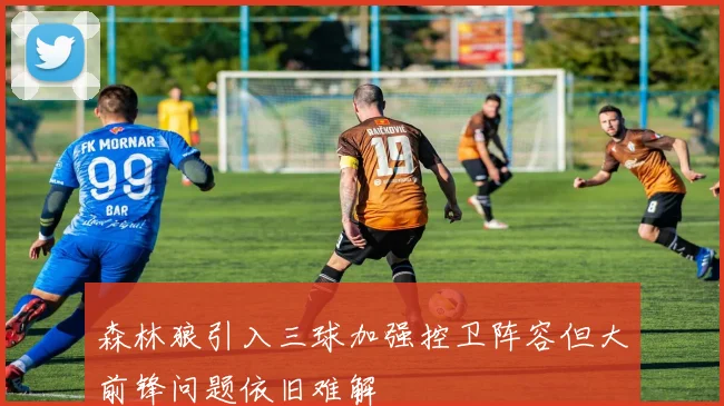 森林狼引入三球加强控卫阵容但大前锋问题依旧难解