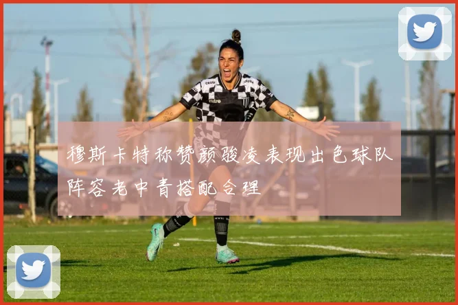 穆斯卡特称赞颜骏凌表现出色球队阵容老中青搭配合理