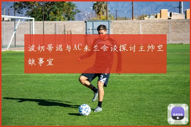 波切蒂诺与AC米兰会谈探讨主帅空缺事宜